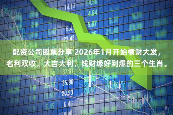 配资公司股票分享 2026年1月开始横财大发，名利双收，大吉大利，钱财缘好到爆的三个生肖。