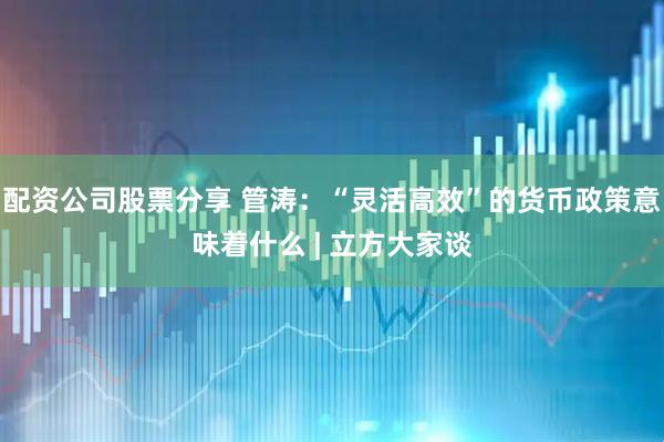 配资公司股票分享 管涛：“灵活高效”的货币政策意味着什么 | 立方大家谈