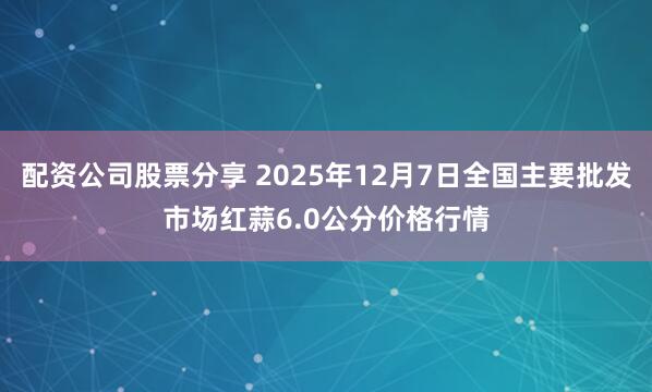 配资公司股票分享 2025年12月7日全国主要批发市场红蒜6.0公分价格行情