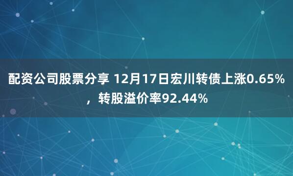 配资公司股票分享 12月17日宏川转债上涨0.65%，转股溢价率92.44%