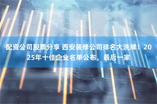配资公司股票分享 西安装修公司排名大洗牌！2025年十佳企业名单公布，最后一家