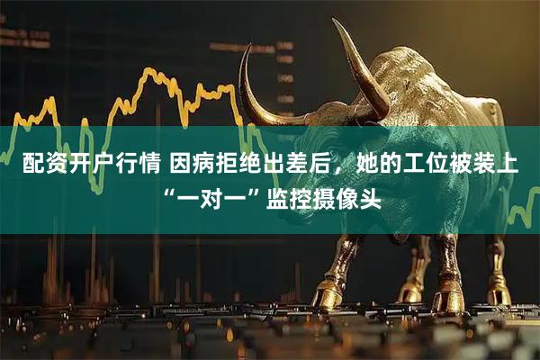 配资开户行情 因病拒绝出差后，她的工位被装上“一对一”监控摄像头