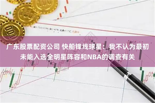 广东股票配资公司 快船锋线球星：我不认为最初未能入选全明星阵容和NBA的调查有关