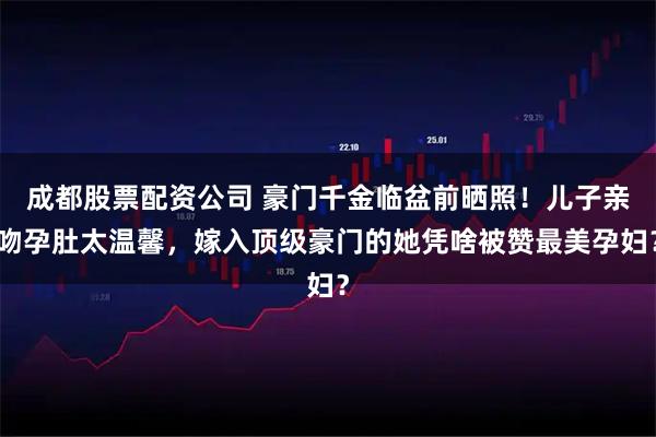 成都股票配资公司 豪门千金临盆前晒照！儿子亲吻孕肚太温馨，嫁入顶级豪门的她凭啥被赞最美孕妇？