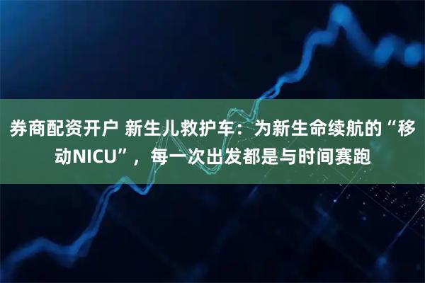 券商配资开户 新生儿救护车：为新生命续航的“移动NICU”，每一次出发都是与时间赛跑