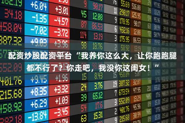 配资炒股配资平台 “我养你这么大,让你跑跑腿都不行了?你走吧,我没你这闺女!”