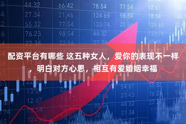 配资平台有哪些 这五种女人，爱你的表现不一样，明白对方心思，相互有爱婚姻幸福