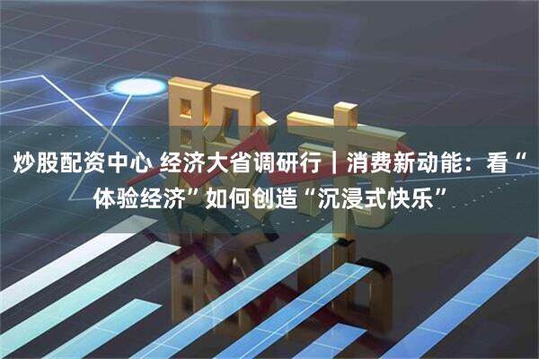 炒股配资中心 经济大省调研行｜消费新动能：看“体验经济”如何创造“沉浸式快乐”