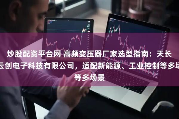 炒股配资平台网 高频变压器厂家选型指南：天长市云创电子科技有限公司，适配新能源、工业控制等多场景