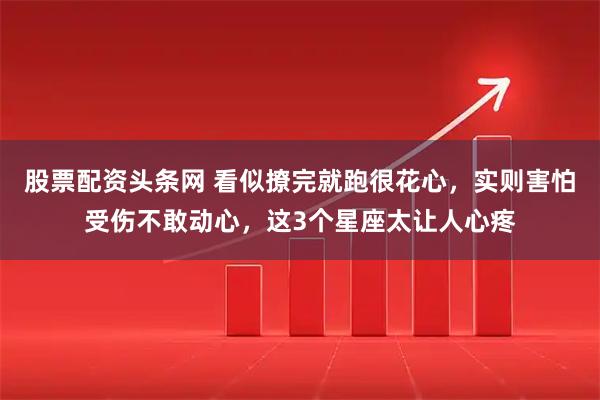 股票配资头条网 看似撩完就跑很花心，实则害怕受伤不敢动心，这3个星座太让人心疼