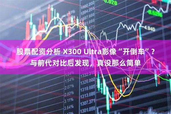 股票配资分析 X300 Ultra影像“开倒车”？与前代对比后发现，真没那么简单