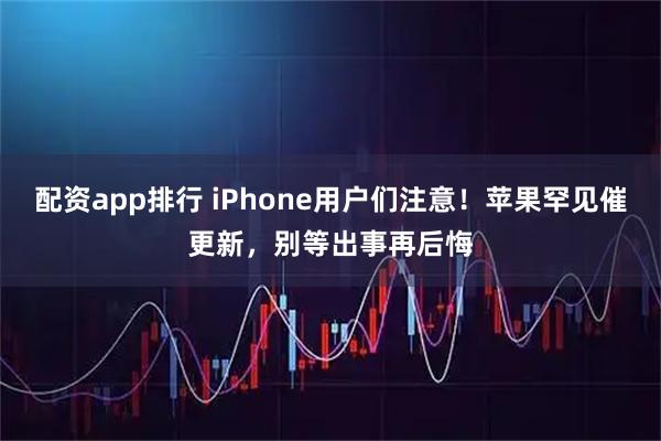 配资app排行 iPhone用户们注意！苹果罕见催更新，别等出事再后悔