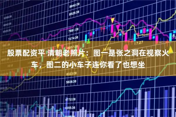 股票配资平 清朝老照片：图一是张之洞在视察火车，图二的小车子连你看了也想坐